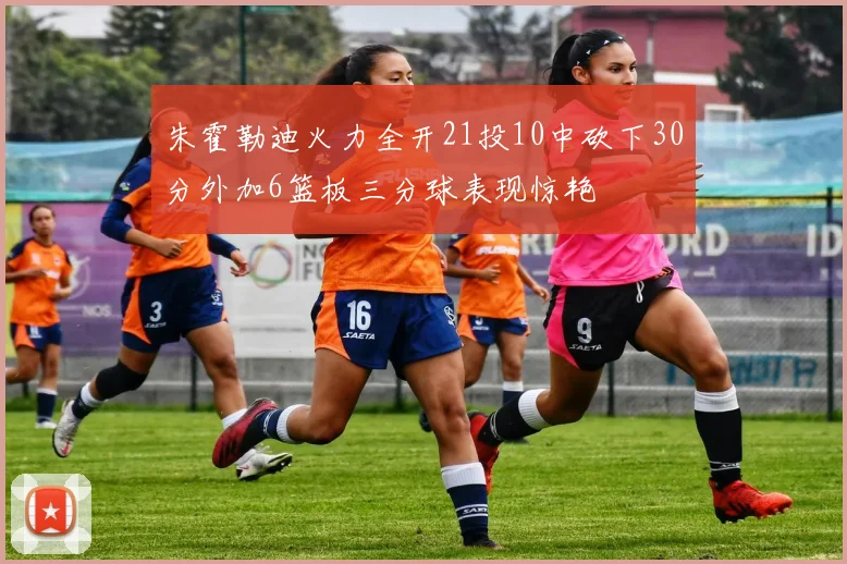 朱霍勒迪火力全开21投10中砍下30分外加6篮板三分球表现惊艳