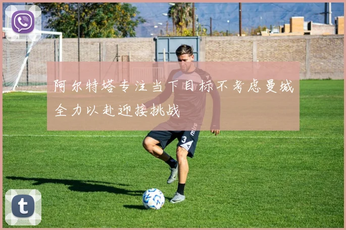 阿尔特塔专注当下目标不考虑曼城全力以赴迎接挑战