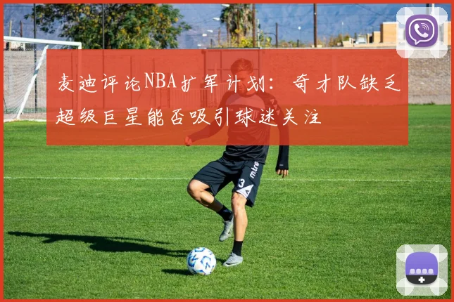 麦迪评论NBA扩军计划：奇才队缺乏超级巨星能否吸引球迷关注