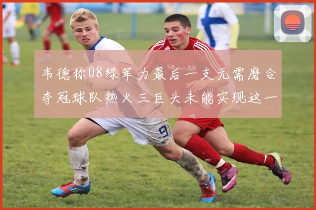 韦德称08绿军为最后一支无需磨合夺冠球队热火三巨头未能实现这一目标