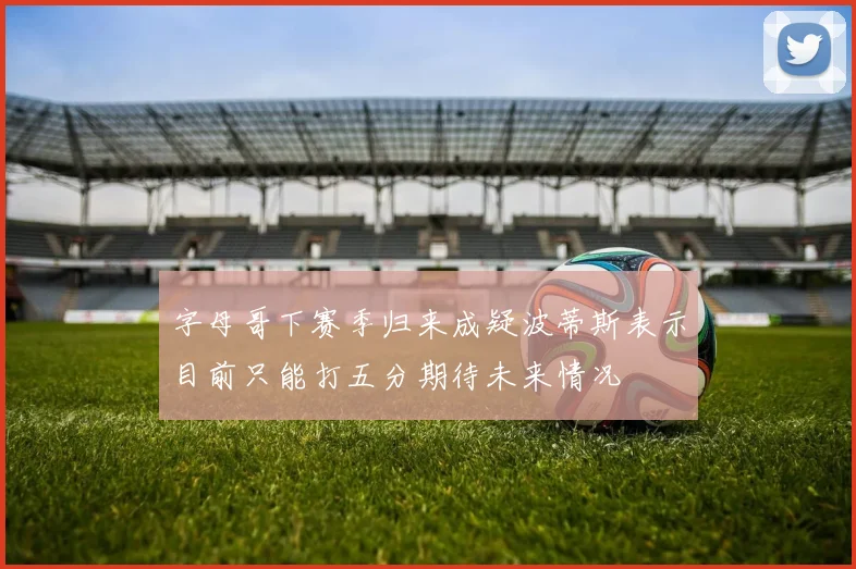 字母哥下赛季归来成疑波蒂斯表示目前只能打五分期待未来情况