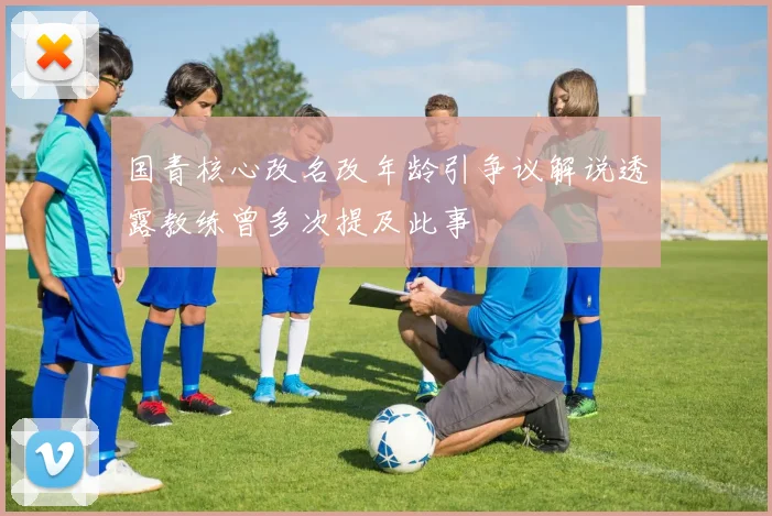 国青核心改名改年龄引争议解说透露教练曾多次提及此事