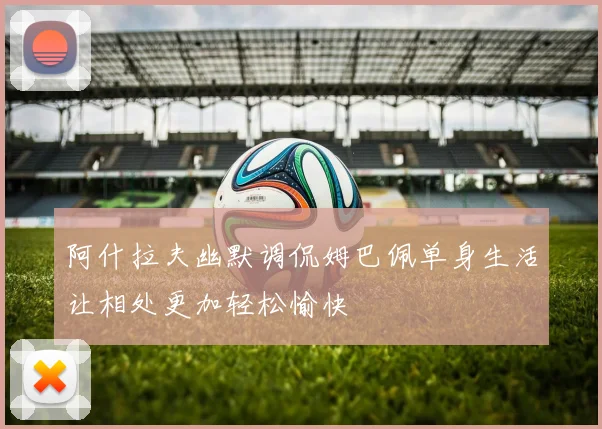 阿什拉夫幽默调侃姆巴佩单身生活让相处更加轻松愉快