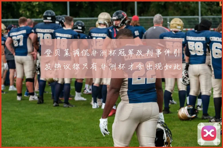 登贝莱调侃非洲杯冠军改判事件引发热议称只有非洲杯才会出现如此疯狂情况