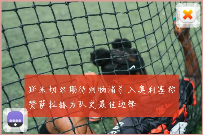 斯米切尔期待利物浦引入奥利塞称赞萨拉赫为队史最佳边锋