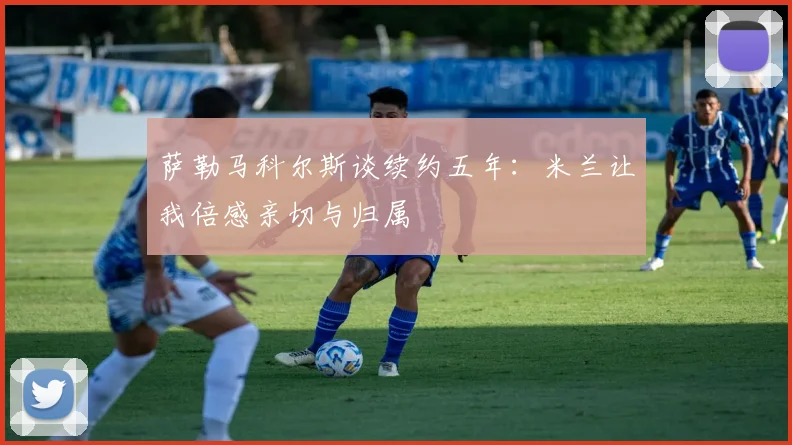 萨勒马科尔斯谈续约五年：米兰让我倍感亲切与归属