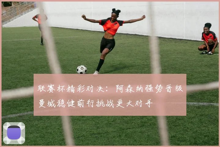 联赛杯精彩对决：阿森纳强势晋级曼城稳健前行挑战更大对手