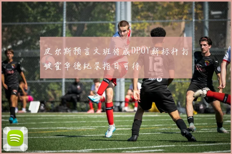 皮尔斯预言文班将成DPOY新标杆打破霍华德纪录指日可待