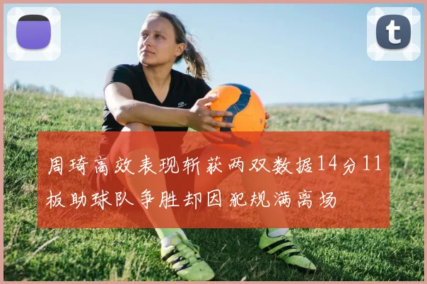 周琦高效表现斩获两双数据14分11板助球队争胜却因犯规满离场