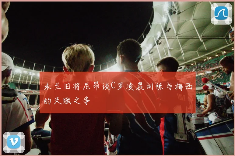 米兰旧将尼昂谈C罗凌晨训练与梅西的天赋之争