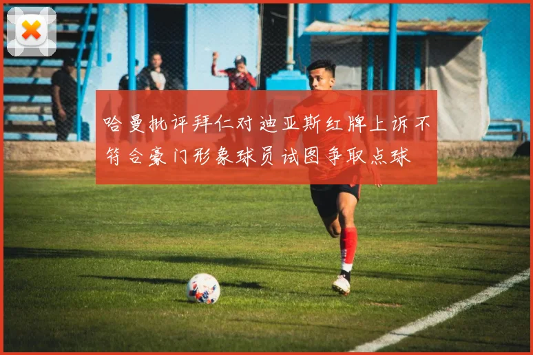 哈曼批评拜仁对迪亚斯红牌上诉不符合豪门形象球员试图争取点球