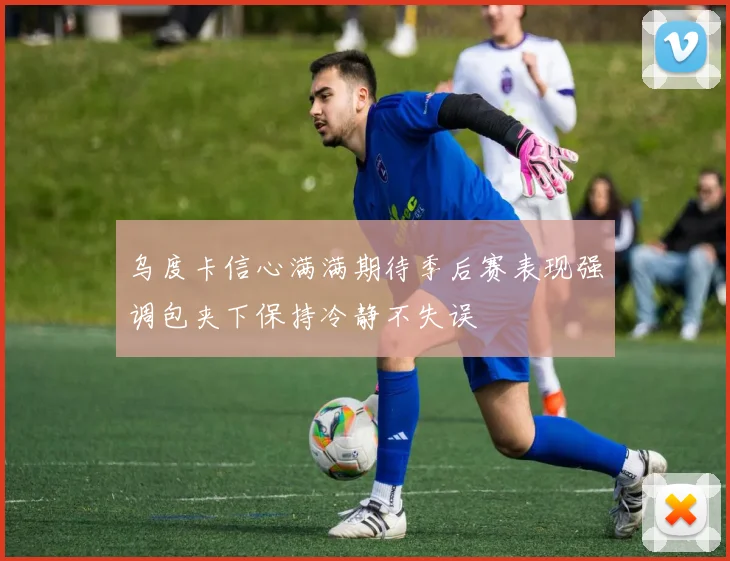 乌度卡信心满满期待季后赛表现强调包夹下保持冷静不失误
