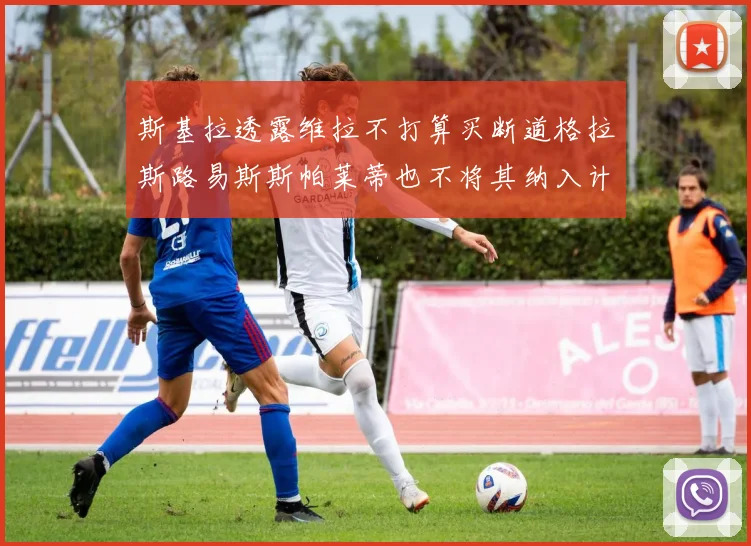 斯基拉透露维拉不打算买断道格拉斯路易斯斯帕莱蒂也不将其纳入计划
