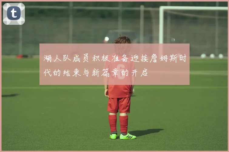 湖人队成员积极准备迎接詹姆斯时代的结束与新篇章的开启