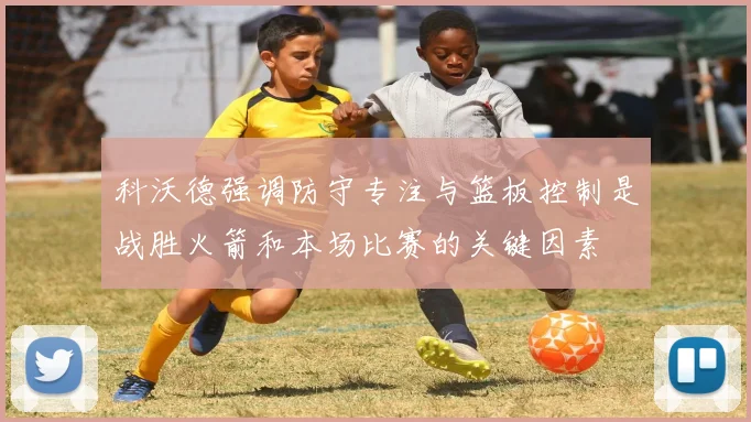 科沃德强调防守专注与篮板控制是战胜火箭和本场比赛的关键因素