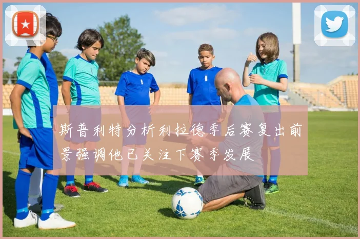 斯普利特分析利拉德季后赛复出前景强调他已关注下赛季发展