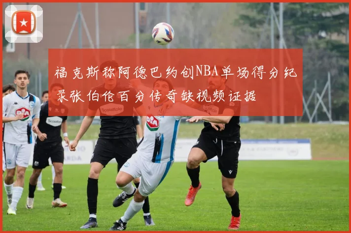 福克斯称阿德巴约创NBA单场得分纪录张伯伦百分传奇缺视频证据
